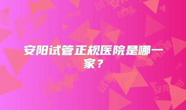 安阳试管正规医院是哪一家?