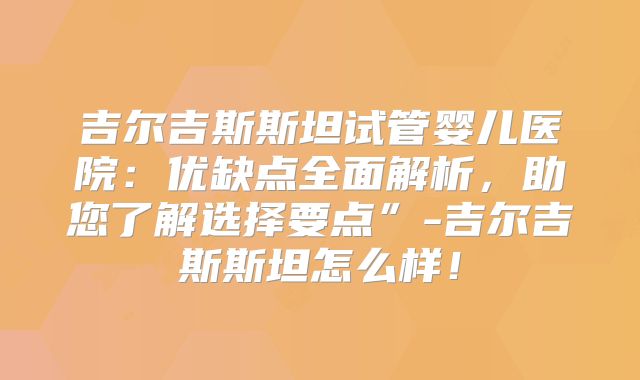 吉尔吉斯斯坦试管婴儿医院：优缺点全面解析，助您了解选择要点”-吉尔吉斯斯坦怎么样！