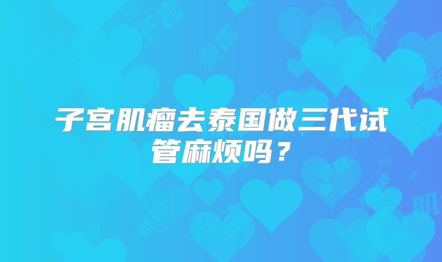 子宫肌瘤去泰国做三代试管麻烦吗?