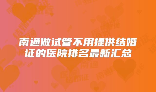 南通做试管不用提供结婚证的医院排名最新汇总