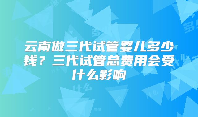 云南做三代试管婴儿多少钱？三代试管总费用会受什么影响