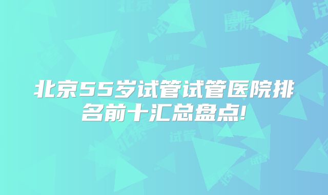 北京55岁试管试管医院排名前十汇总盘点!