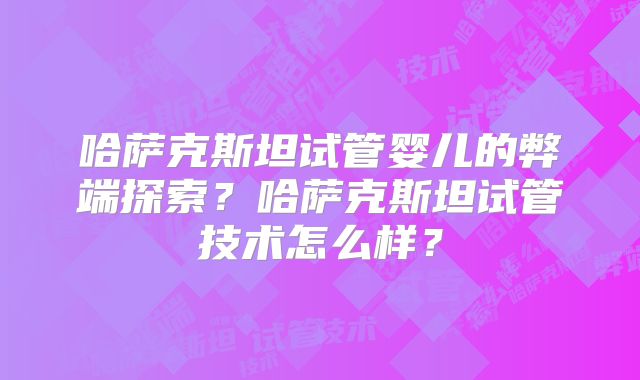 哈萨克斯坦试管婴儿的弊端探索？哈萨克斯坦试管技术怎么样？