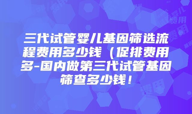 三代试管婴儿基因筛选流程费用多少钱(促排费用多-国内做第三代试管基因筛查多少钱!
