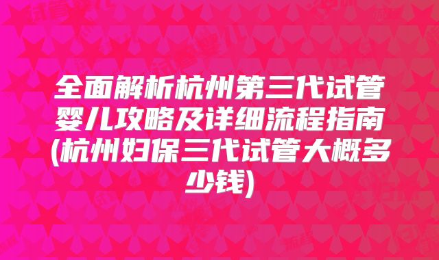 全面解析杭州第三代试管婴儿攻略及详细流程指南(杭州妇保三代试管大概多少钱)