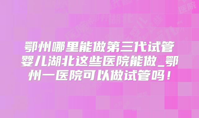 鄂州哪里能做第三代试管婴儿湖北这些医院能做_鄂州一医院可以做试管吗！
