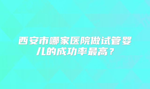 西安市哪家医院做试管婴儿的成功率最高?