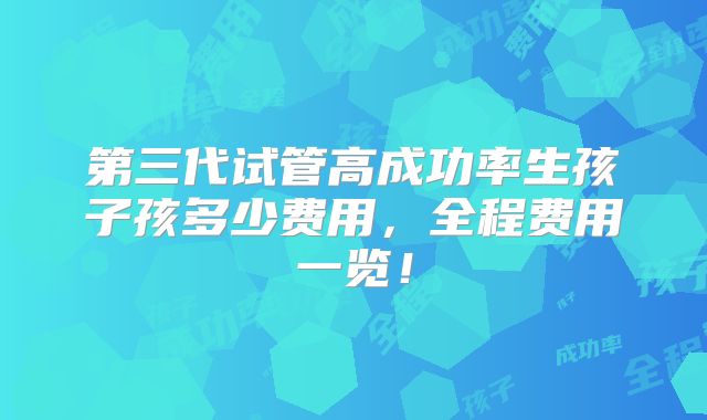 第三代试管高成功率生孩子孩多少费用,全程费用一览!