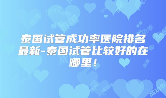泰国试管成功率医院排名最新-泰国试管比较好的在哪里！