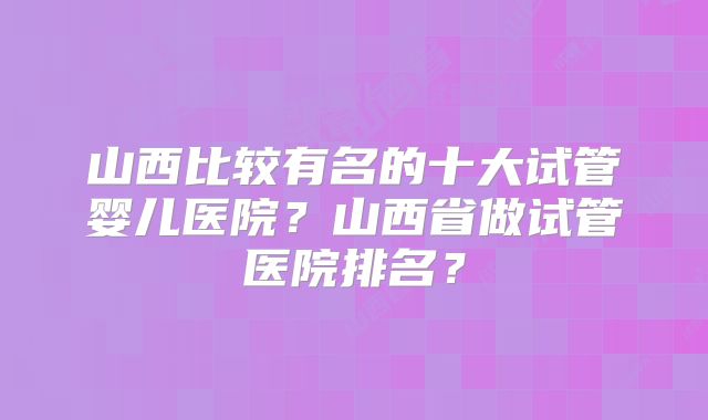 山西比较有名的十大试管婴儿医院?山西省做试管医院排名?