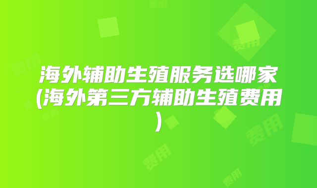 海外辅助生殖服务选哪家(海外第三方辅助生殖费用)