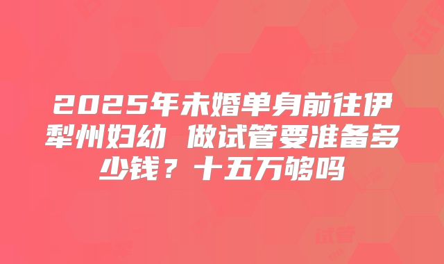 2025年未婚单身前往伊犁州妇幼 做试管要准备多少钱?十五万够吗