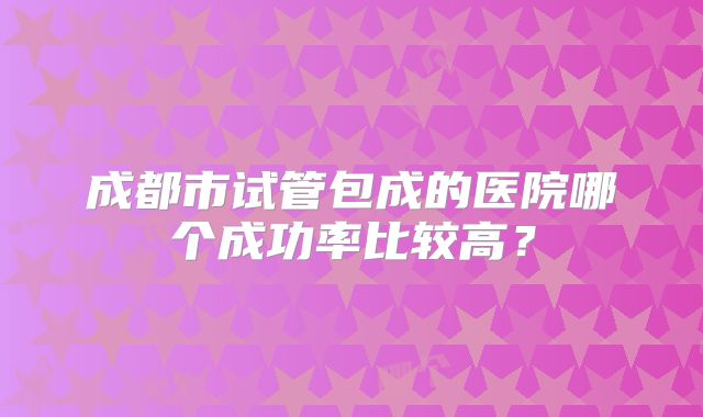 成都市试管包成的医院哪个成功率比较高？