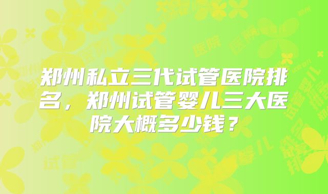 郑州私立三代试管医院排名，郑州试管婴儿三大医院大概多少钱？