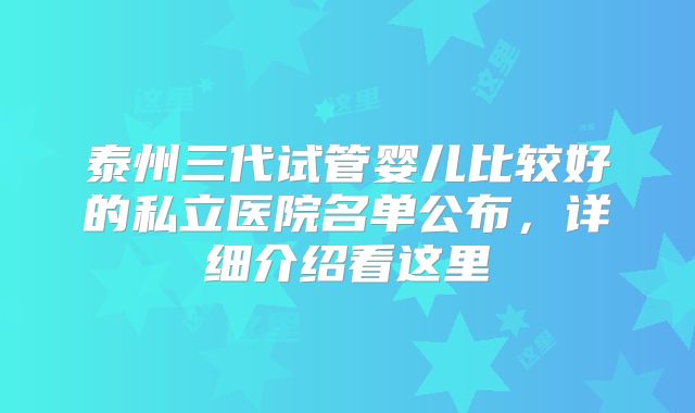 泰州三代试管婴儿比较好的私立医院名单公布，详细介绍看这里