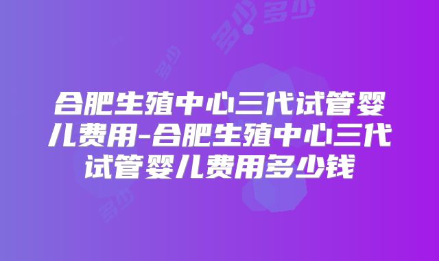 合肥生殖中心三代试管婴儿费用-合肥生殖中心三代试管婴儿费用多少钱