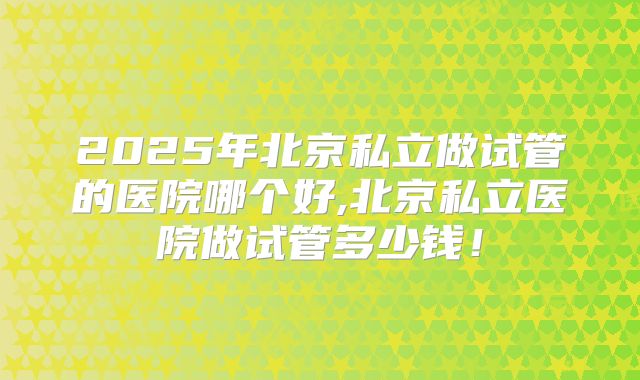 2025年北京私立做试管的医院哪个好,北京私立医院做试管多少钱！