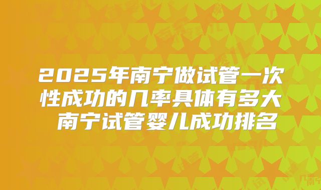 2025年南宁做试管一次性成功的几率具体有多大 南宁试管婴儿成功排名
