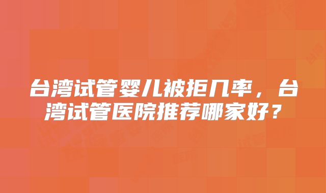 台湾试管婴儿被拒几率，台湾试管医院推荐哪家好？