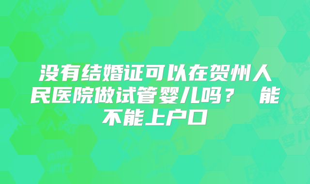 没有结婚证可以在贺州人民医院做试管婴儿吗？ 能不能上户口