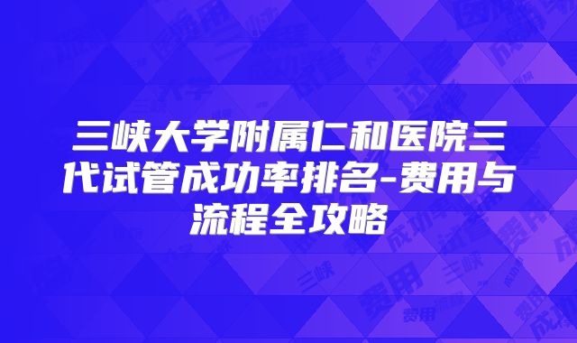 三峡大学附属仁和医院三代试管成功率排名-费用与流程全攻略