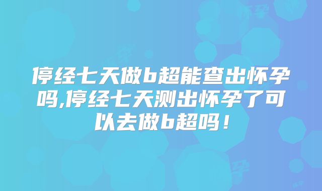 停经七天做b超能查出怀孕吗,停经七天测出怀孕了可以去做b超吗!