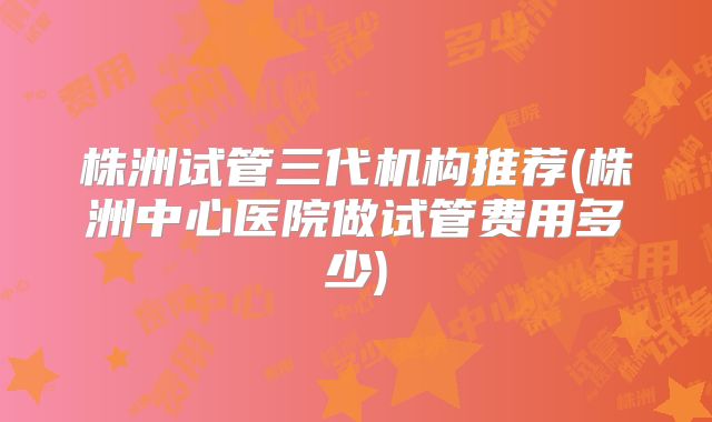 株洲试管三代机构推荐(株洲中心医院做试管费用多少)