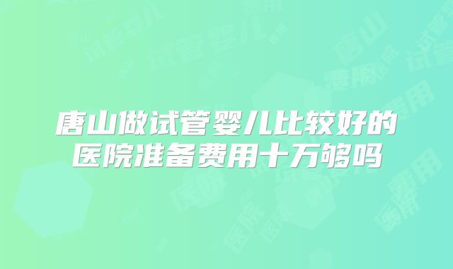 唐山做试管婴儿比较好的医院准备费用十万够吗