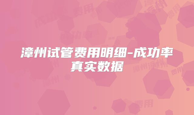 漳州试管费用明细-成功率真实数据