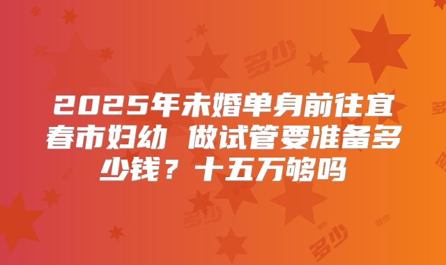 2025年未婚单身前往宜春市妇幼 做试管要准备多少钱？十五万够吗