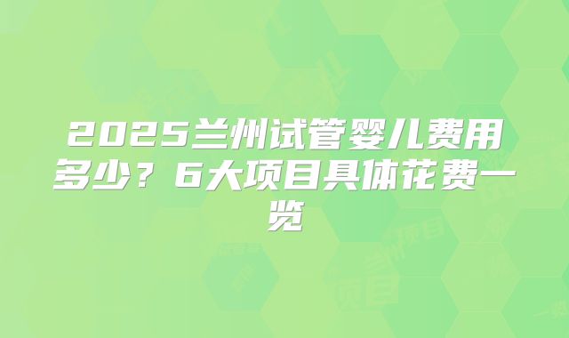 2025兰州试管婴儿费用多少?6大项目具体花费一览
