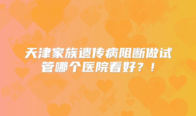 天津家族遗传病阻断做试管哪个医院看好?!