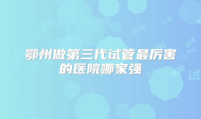鄂州做第三代试管最厉害的医院哪家强