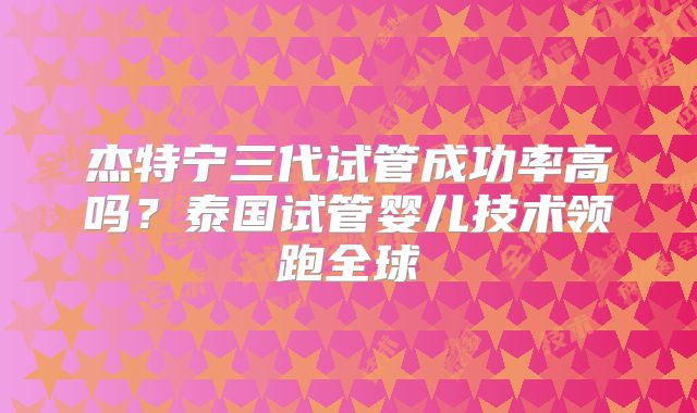 杰特宁三代试管成功率高吗？泰国试管婴儿技术领跑全球