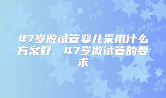 47岁做试管婴儿采用什么方案好，47岁做试管的要求