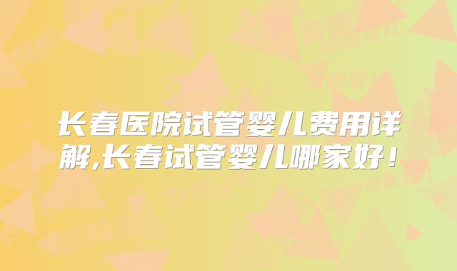 长春医院试管婴儿费用详解,长春试管婴儿哪家好！