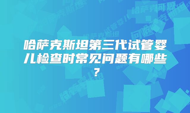 哈萨克斯坦第三代试管婴儿检查时常见问题有哪些？