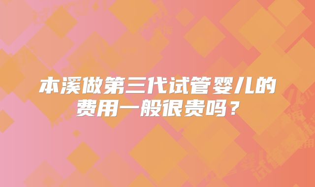 本溪做第三代试管婴儿的费用一般很贵吗？