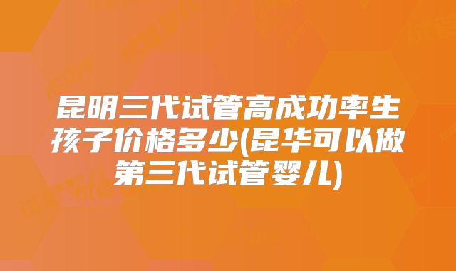 昆明三代试管高成功率生孩子价格多少(昆华可以做第三代试管婴儿)