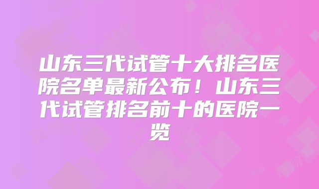 山东三代试管十大排名医院名单最新公布!山东三代试管排名前十的医院一览