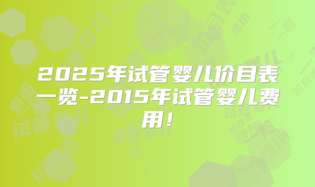 2025年试管婴儿价目表一览-2015年试管婴儿费用!
