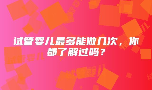 试管婴儿最多能做几次,你都了解过吗?