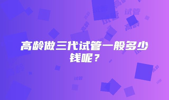高龄做三代试管一般多少钱呢？