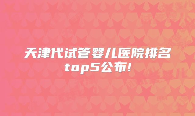 天津代试管婴儿医院排名top5公布!