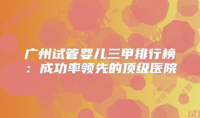 广州试管婴儿三甲排行榜：成功率领先的顶级医院