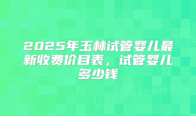 2025年玉林试管婴儿最新收费价目表，试管婴儿多少钱