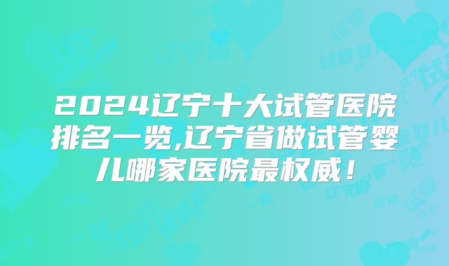 2024辽宁十大试管医院排名一览,辽宁省做试管婴儿哪家医院最权威！