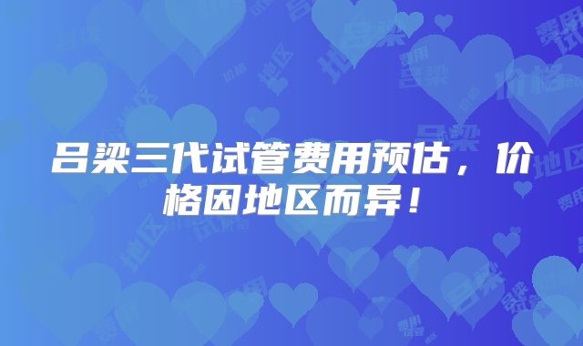 吕梁三代试管费用预估,价格因地区而异!