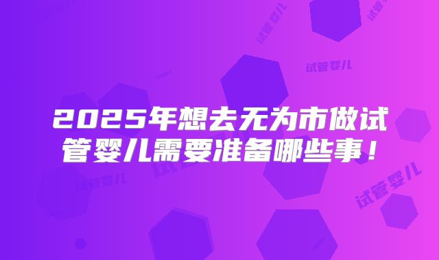 2025年想去无为市做试管婴儿需要准备哪些事！
