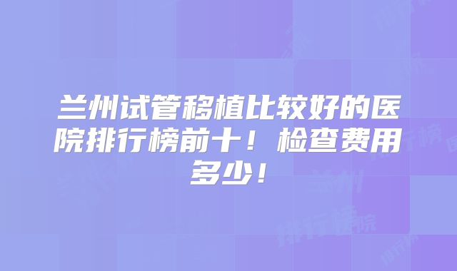 兰州试管移植比较好的医院排行榜前十!检查费用多少!
